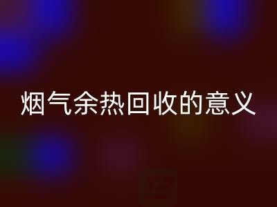 锅炉烟气余热华体会体育网页版的意义在哪里——废旧锅炉华体会体育网页版公司的价值探寻
