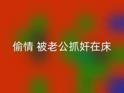 北京华体会体育网页版布料公司女老板偷情 被老公抓奸在床